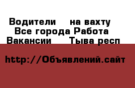 Водители BC на вахту. - Все города Работа » Вакансии   . Тыва респ.